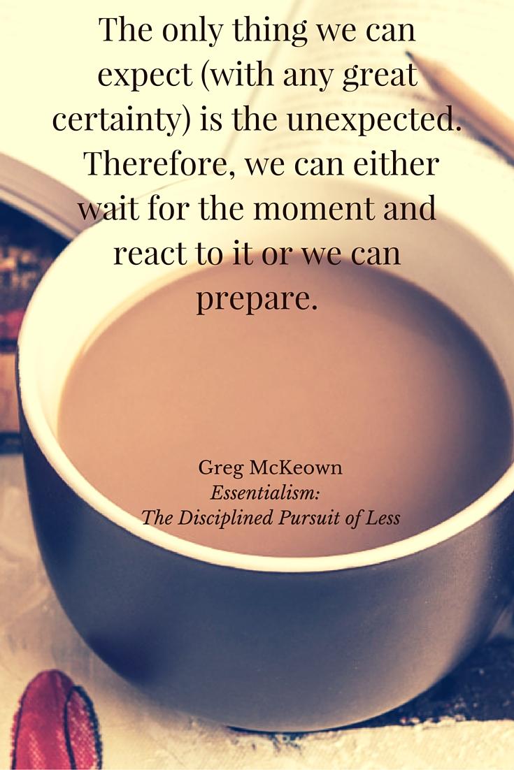 The only thing we can expect (with any great certainty) is the unexpected. Therefore, we can either wait for the moment and react to it or we can prepare.- a quote by Greg McKeown